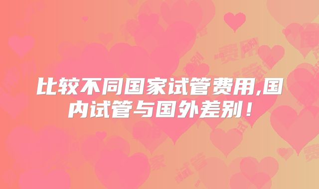 比较不同国家试管费用,国内试管与国外差别!