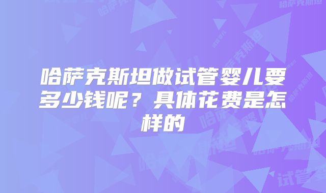 哈萨克斯坦做试管婴儿要多少钱呢？具体花费是怎样的