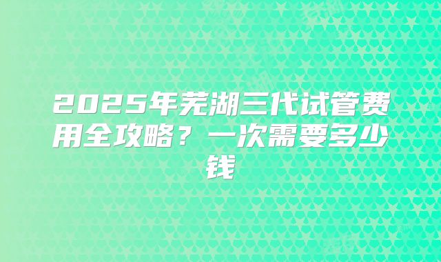 2025年芜湖三代试管费用全攻略？一次需要多少钱