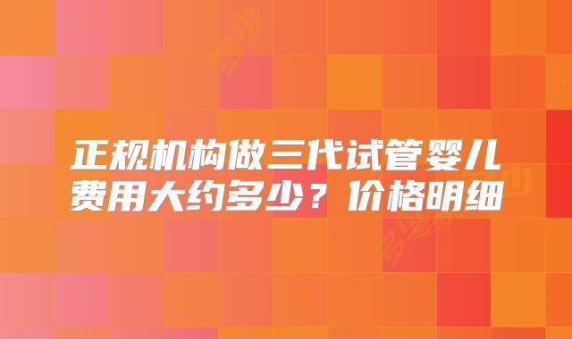 正规机构做三代试管婴儿费用大约多少？价格明细