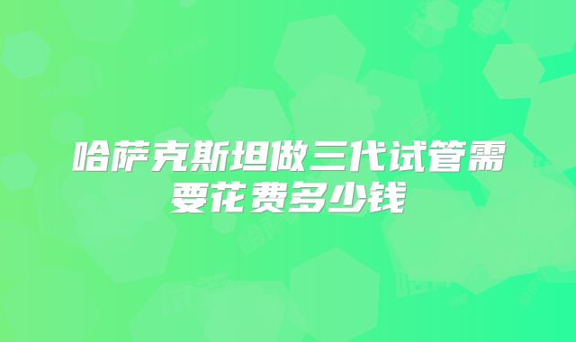 哈萨克斯坦做三代试管需要花费多少钱