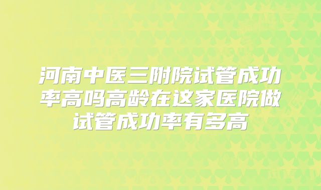 河南中医三附院试管成功率高吗高龄在这家医院做试管成功率有多高