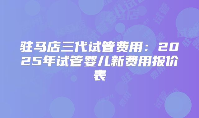 驻马店三代试管费用：2025年试管婴儿新费用报价表