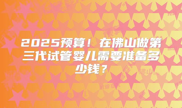 2025预算！在佛山做第三代试管婴儿需要准备多少钱？
