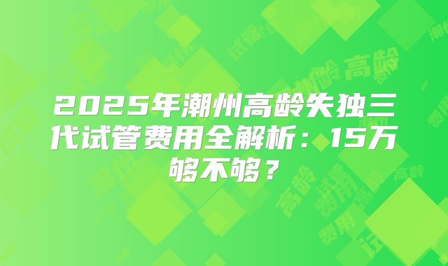 2025年潮州高龄失独三代试管费用全解析：15万够不够？