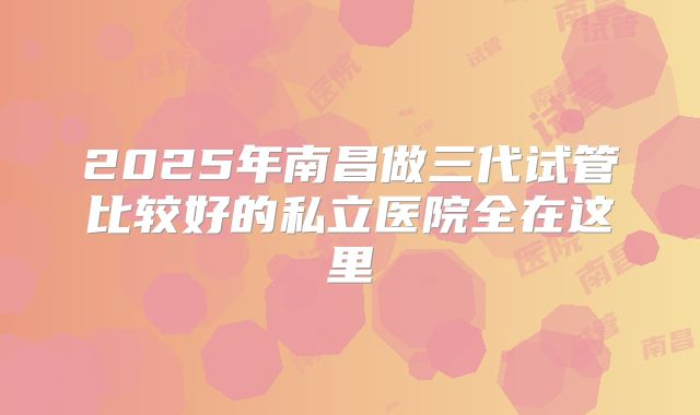 2025年南昌做三代试管比较好的私立医院全在这里
