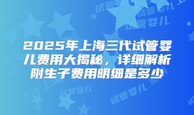 2025年上海三代试管婴儿费用大揭秘，详细解析附生子费用明细是多少