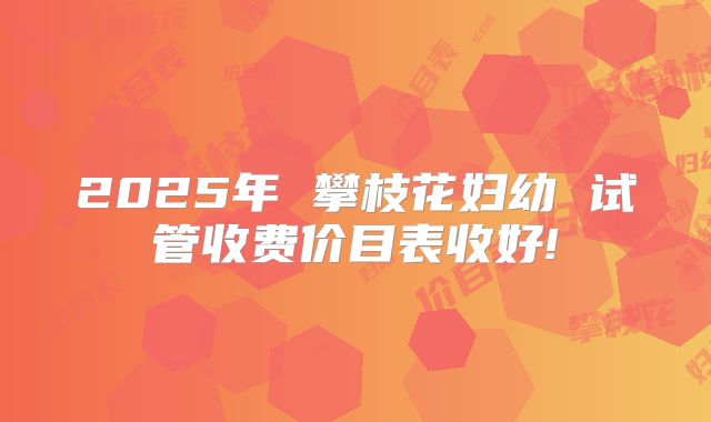 2025年 攀枝花妇幼 试管收费价目表收好!