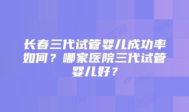 长春三代试管婴儿成功率如何?哪家医院三代试管婴儿好?