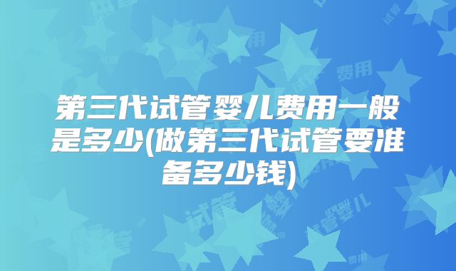第三代试管婴儿费用一般是多少(做第三代试管要准备多少钱)