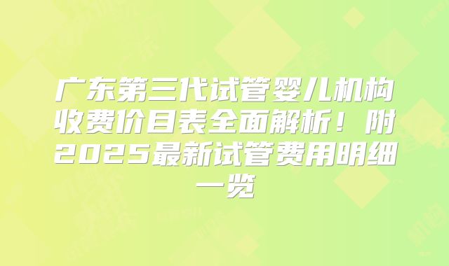 广东第三代试管婴儿机构收费价目表全面解析!附2025最新试管费用明细一览