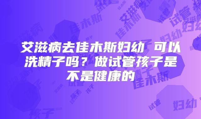 艾滋病去佳木斯妇幼 可以洗精子吗？做试管孩子是不是健康的