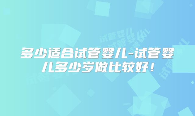 多少适合试管婴儿-试管婴儿多少岁做比较好！