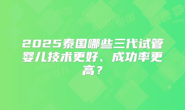 2025泰国哪些三代试管婴儿技术更好、成功率更高?