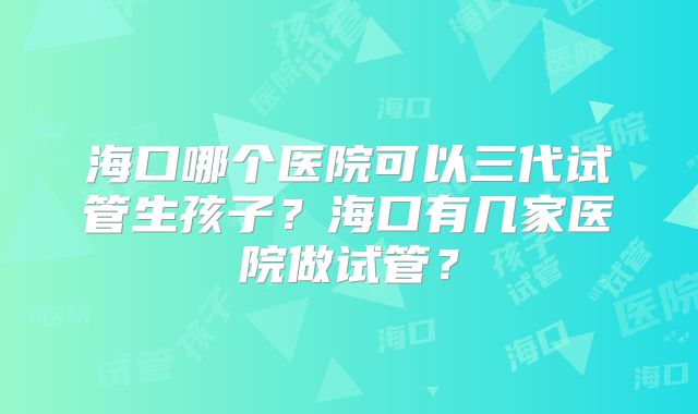 海口哪个医院可以三代试管生孩子?海口有几家医院做试管?
