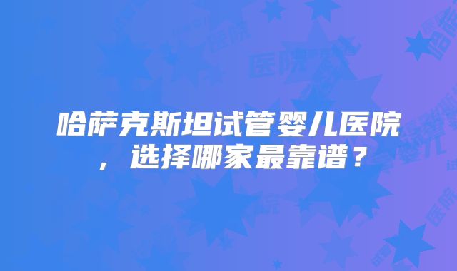 哈萨克斯坦试管婴儿医院，选择哪家最靠谱？
