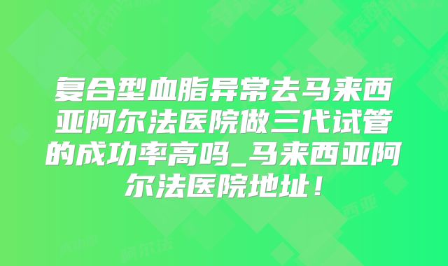 复合型血脂异常去马来西亚阿尔法医院做三代试管的成功率高吗_马来西亚阿尔法医院地址!