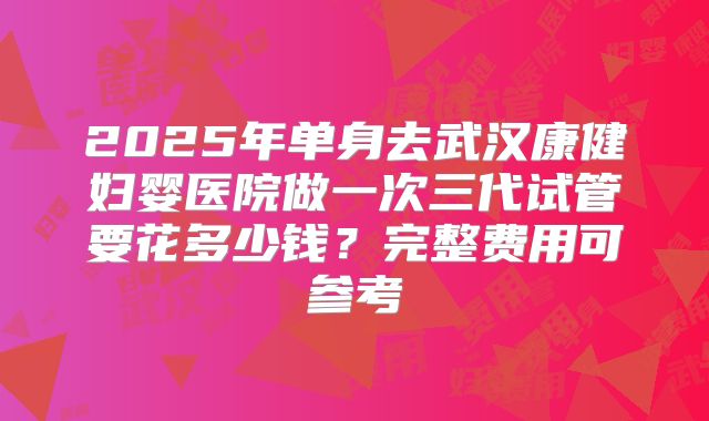 2025年单身去武汉康健妇婴医院做一次三代试管要花多少钱？完整费用可参考