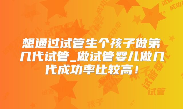 想通过试管生个孩子做第几代试管_做试管婴儿做几代成功率比较高！
