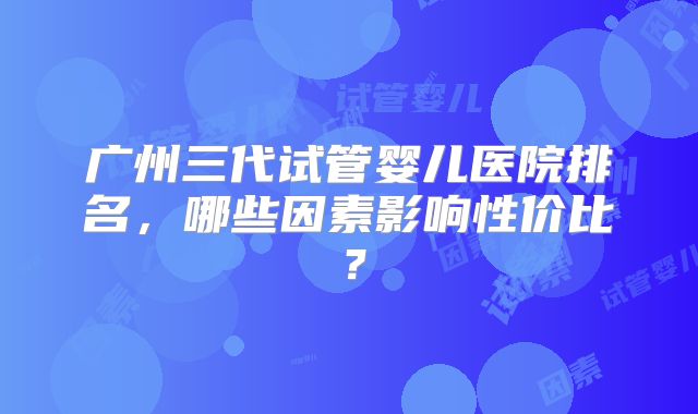 广州三代试管婴儿医院排名，哪些因素影响性价比？