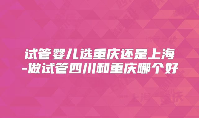 试管婴儿选重庆还是上海-做试管四川和重庆哪个好