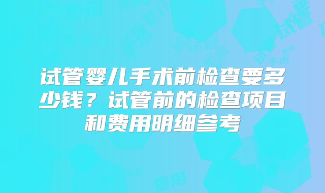 试管婴儿手术前检查要多少钱？试管前的检查项目和费用明细参考