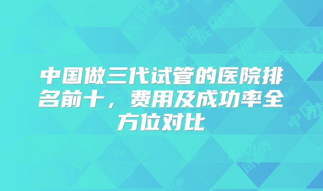中国做三代试管的医院排名前十，费用及成功率全方位对比