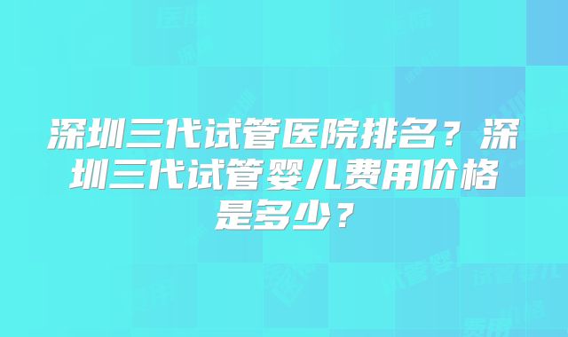 深圳三代试管医院排名？深圳三代试管婴儿费用价格是多少？
