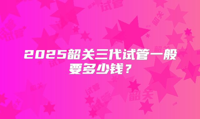 2025韶关三代试管一般要多少钱?