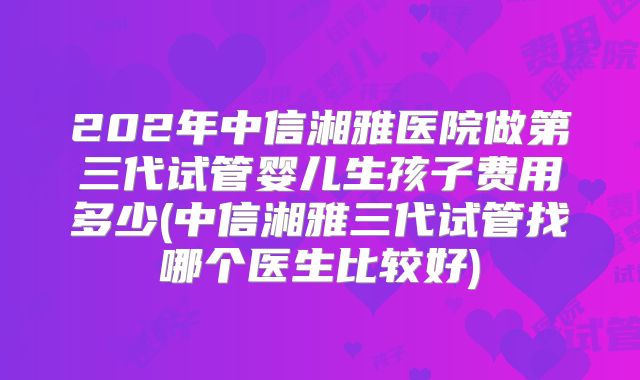 202年中信湘雅医院做第三代试管婴儿生孩子费用多少(中信湘雅三代试管找哪个医生比较好)