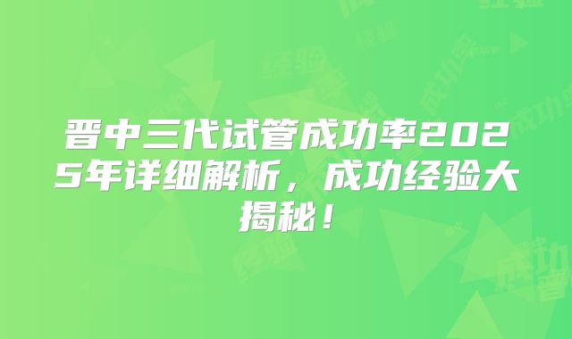 晋中三代试管成功率2025年详细解析，成功经验大揭秘！