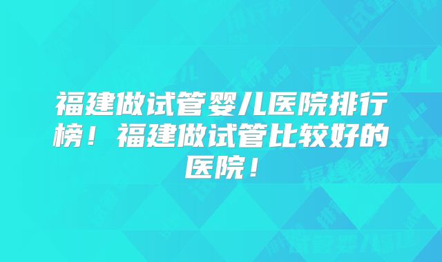 福建做试管婴儿医院排行榜！福建做试管比较好的医院！