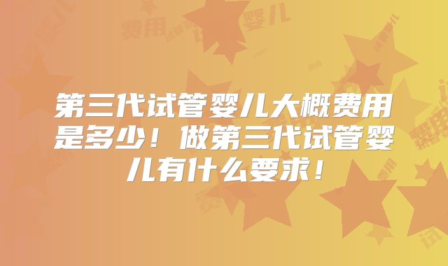 第三代试管婴儿大概费用是多少！做第三代试管婴儿有什么要求！