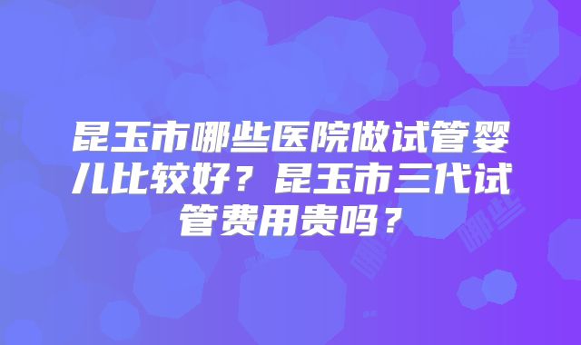 昆玉市哪些医院做试管婴儿比较好？昆玉市三代试管费用贵吗？