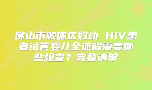 佛山市顺德区妇幼 HIV患者试管婴儿全流程需要哪些检查？完整清单