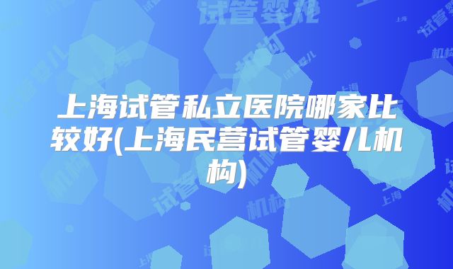 上海试管私立医院哪家比较好(上海民营试管婴儿机构)