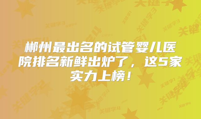 郴州最出名的试管婴儿医院排名新鲜出炉了，这5家实力上榜！