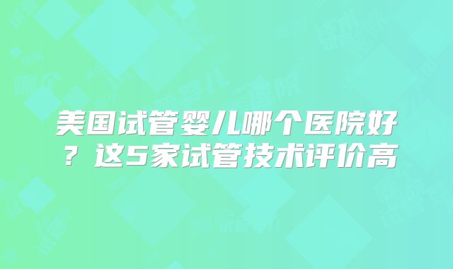 美国试管婴儿哪个医院好？这5家试管技术评价高