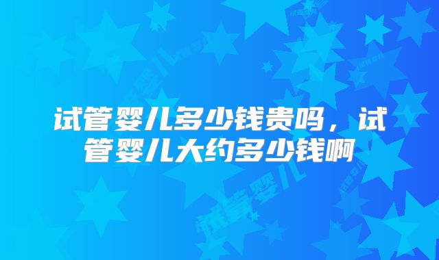 试管婴儿多少钱贵吗，试管婴儿大约多少钱啊