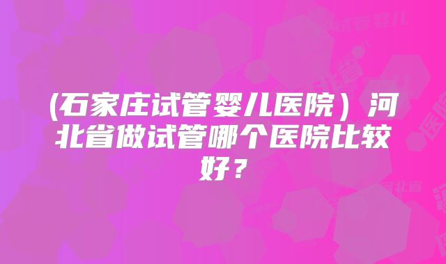 (石家庄试管婴儿医院)河北省做试管哪个医院比较好?