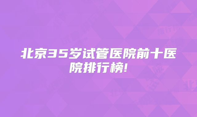 北京35岁试管医院前十医院排行榜!