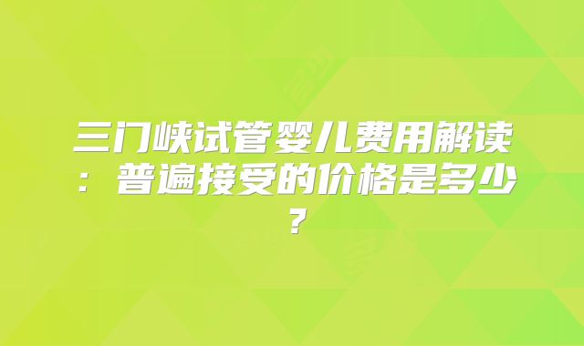 三门峡试管婴儿费用解读:普遍接受的价格是多少?