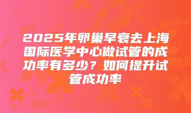 2025年卵巢早衰去上海国际医学中心做试管的成功率有多少？如何提升试管成功率