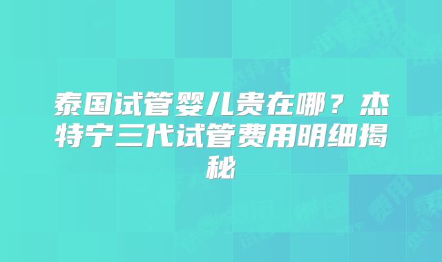 泰国试管婴儿贵在哪？杰特宁三代试管费用明细揭秘