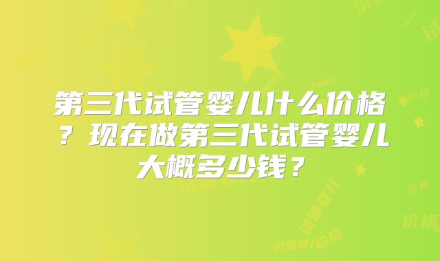 第三代试管婴儿什么价格？现在做第三代试管婴儿大概多少钱？