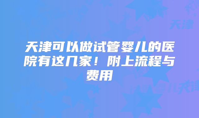 天津可以做试管婴儿的医院有这几家！附上流程与费用