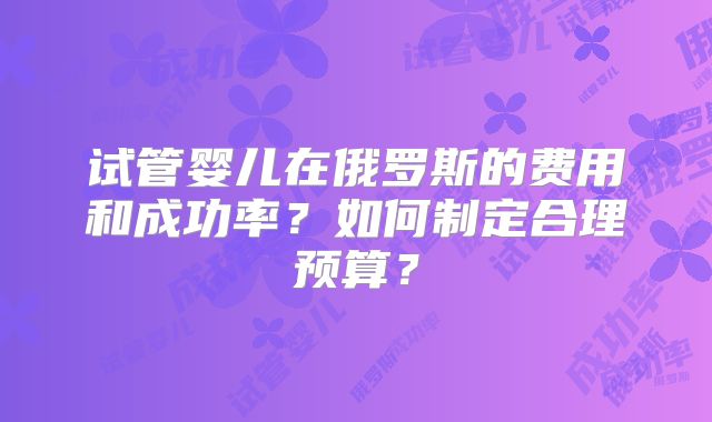 试管婴儿在俄罗斯的费用和成功率？如何制定合理预算？