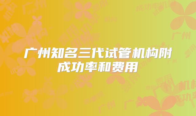 广州知名三代试管机构附成功率和费用