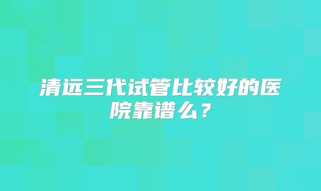 清远三代试管比较好的医院靠谱么？