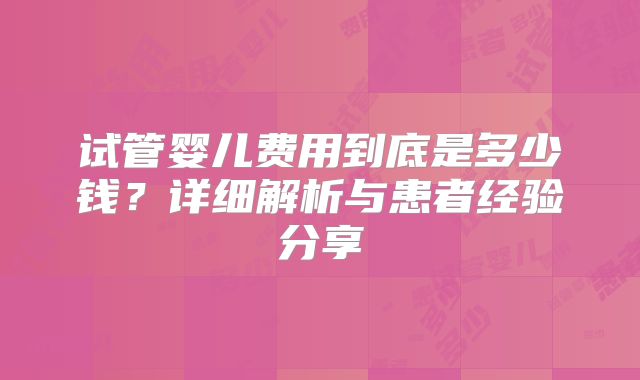试管婴儿费用到底是多少钱？详细解析与患者经验分享